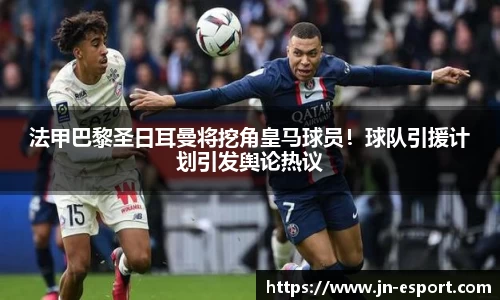 法甲巴黎圣日耳曼将挖角皇马球员！球队引援计划引发舆论热议